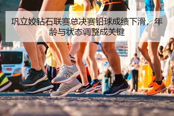 巩立姣钻石联赛总决赛铅球成绩下滑，年龄与状态调整成关键